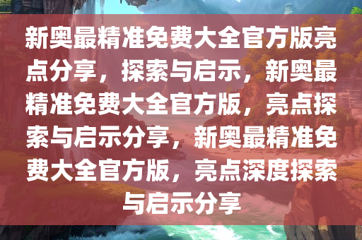 新奥最精准免费大全官方版亮点分享，全面解读与深入落实